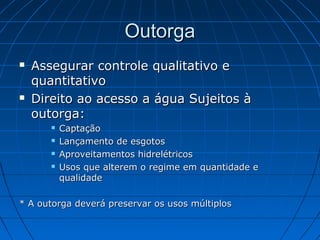 Outorga
   Assegurar controle qualitativo e
    quantitativo
   Direito ao acesso a água Sujeitos à
    outorga:
          Captação
          Lançamento de esgotos
          Aproveitamentos hidrelétricos
          Usos que alterem o regime em quantidade e
           qualidade

* A outorga deverá preservar os usos múltiplos
 