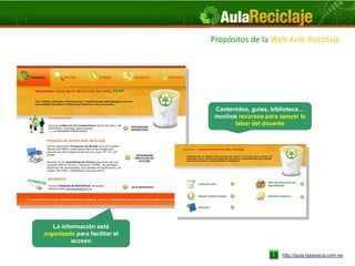 Propósitos de laWeb Aula-Reciclaje
                                               Web Aula-Reciclaje




                                Contenidos, guías, biblioteca…
                                muchos recursos para apoyar la
                                      labor del docente




   La información está
organizada para facilitar el
          acceso

                                                      http://aula.repaveca.com.ve
 