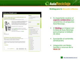 Weblog para la discusión reflexiva



•   Es importante recalcar el
    aspecto colaborativo que
    caracteriza a la propuesta
    Aula-Reciclaje.

•   El Weblog se integrar con
    la Web de Aula-Reciclaje
    para propiciar el debate
    de ideas

•   Suscripción al contenido
    (Sindicación)

•   Integración con Redes
    Sociales y recursos de la
    Web 2.0



                 http://aula.repaveca.com.ve
 
