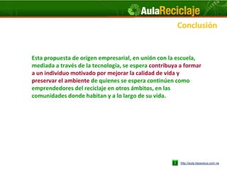 Conclusión


Esta propuesta de origen empresarial, en unión con la escuela,
mediada a través de la tecnología, se espera contribuya a formar
a un individuo motivado por mejorar la calidad de vida y
preservar el ambiente de quienes se espera continúen como
emprendedores del reciclaje en otros ámbitos, en las
comunidades donde habitan y a lo largo de su vida.




                                                        http://aula.repaveca.com.ve
 
