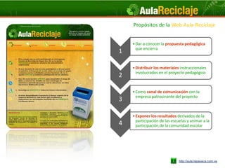 Propósitos de la Web Aula-Reciclaje


    • Dar a conocer la propuesta pedagógica
      que encierra
1

    • Distribuir los materiales instruccionales
      involucrados en el proyecto pedagógico
2

    • Como canal de comunicación con la
      empresa patrocinante del proyecto
3

    • Exponer los resultados derivados de la
      participación de las escuelas y animar a la
4     participación de la comunidad escolar




                               http://aula.repaveca.com.ve
 
