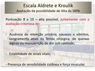 Escala Aldrete e Kroulik
Avaliação da possibilidade de Alta da SRPA
Pontuação 8 a 10 – alta possível, juntamente com a
avaliação criteriosa de:
- Ausência de retenção urinária, náuseas e vômitos,
sangramento ativo da ferida cirúrgica; de queixas
álgicas ou manutenção da dor sob controle;
- Estabilidade de sinais vitais;
- Presença de sensibilidade cutânea e força muscular.
 