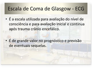 Escala de Coma de Glasgow - ECG
• É a escala utilizada para avaliação do nível de
consciência e para avaliação inicial e contínua
após trauma crânio encefálico.
• É de grande valor no prognóstico e previsão
de eventuais sequelas.
 