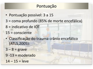 Pontuação
• Pontuação possível: 3 a 15
3 = coma profundo (85% de morte encefálica)
8 = indicativo de IOT
15 = consciente
• Classificação do trauma crânio encefálico
(ATLS,2005):
3 – 8 = grave
9 -13 = moderado
14 – 15 = leve
 