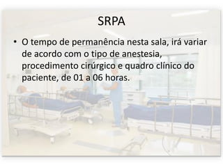 SRPA
• O tempo de permanência nesta sala, irá variar
de acordo com o tipo de anestesia,
procedimento cirúrgico e quadro clínico do
paciente, de 01 a 06 horas.
 