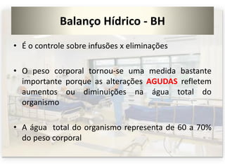 Balanço Hídrico - BH
• É o controle sobre infusões x eliminações
• O peso corporal tornou-se uma medida bastante
importante porque as alterações AGUDAS refletem
aumentos ou diminuições na água total do
organismo
• A água total do organismo representa de 60 a 70%
do peso corporal
 