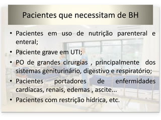 Pacientes que necessitam de BH
• Pacientes em uso de nutrição parenteral e
enteral;
• Paciente grave em UTI;
• PO de grandes cirurgias , principalmente dos
sistemas geniturinário, digestivo e respiratório;
• Pacientes portadores de enfermidades
cardíacas, renais, edemas , ascite...
• Pacientes com restrição hídrica, etc.
 