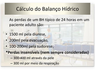 Cálculo do Balanço Hídrico
As perdas de um BH típico de 24 horas em um
paciente adulto são:
• 1500 ml pela diurese,
• 200ml pela evacuação,
• 100-200ml pela sudorese;
*Perdas insensíveis (nem sempre consideradas)
– 300-400 ml através da pele
– 300 ml por meio da respiração
 