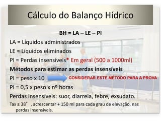 Cálculo do Balanço Hídrico
BH = LA – LE – PI
LA = Líquidos administrados
LE = Líquidos eliminados
PI = Perdas insensíveis* Em geral (500 a 1000ml)
Métodos para estimar as perdas insensíveis
PI = peso x 10
PI = 0,5 x peso x nº horas
Perdas insensíveis: suor, diarreia, febre, exsudato.
Tax ≥ 38°, acrescentar + 150 ml para cada grau de elevação, nas
perdas insensíveis.
CONSIDERAR ESTE MÉTODO PARA A PROVA
 