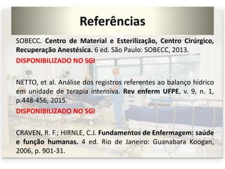 Referências
SOBECC. Centro de Material e Esterilização, Centro Cirúrgico,
Recuperação Anestésica. 6 ed. São Paulo: SOBECC, 2013.
DISPONIBILIZADO NO SGI
NETTO, et al. Análise dos registros referentes ao balanço hídrico
em unidade de terapia intensiva. Rev enferm UFPE, v. 9, n. 1,
p.448-456, 2015.
DISPONIBILIZADO NO SGI
CRAVEN, R. F.; HIRNLE, C.J. Fundamentos de Enfermagem: saúde
e função humanas. 4 ed. Rio de Janeiro: Guanabara Koogan,
2006, p. 901-31.
 