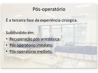 Pós-operatório
É a terceira fase da experiência cirúrgica.
Subdividido em:
• Recuperação pós-anestésica;
• Pós operatório imediato;
• Pós-operatório mediato.
 