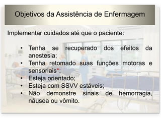 Objetivos da Assistência de Enfermagem
Implementar cuidados até que o paciente:
• Tenha se recuperado dos efeitos da
anestesia;
• Tenha retomado suas funções motoras e
sensoriais*;
• Esteja orientado;
• Esteja com SSVV estáveis;
• Não demonstre sinais de hemorragia,
náusea ou vômito.
 