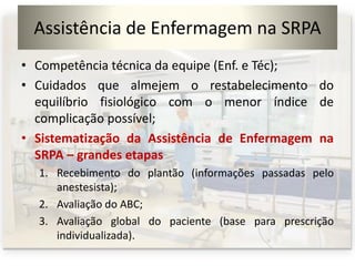 Assistência de Enfermagem na SRPA
• Competência técnica da equipe (Enf. e Téc);
• Cuidados que almejem o restabelecimento do
equilíbrio fisiológico com o menor índice de
complicação possível;
• Sistematização da Assistência de Enfermagem na
SRPA – grandes etapas
1. Recebimento do plantão (informações passadas pelo
anestesista);
2. Avaliação do ABC;
3. Avaliação global do paciente (base para prescrição
individualizada).
 