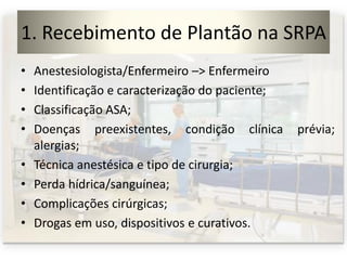 1. Recebimento de Plantão na SRPA
• Anestesiologista/Enfermeiro –> Enfermeiro
• Identificação e caracterização do paciente;
• Classificação ASA;
• Doenças preexistentes, condição clínica prévia;
alergias;
• Técnica anestésica e tipo de cirurgia;
• Perda hídrica/sanguínea;
• Complicações cirúrgicas;
• Drogas em uso, dispositivos e curativos.
 