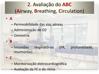 2. Avaliação do ABC
(Airway, Breathing, Circulation)
• A
– Permeabilidade das vias aéreas
– Administração de O2
– Oximetria
• B
– Incursões respiratórias (FR, profundidade,
murmúrios)
• C
– Monitorização eletrocardiográfica
– Avaliação da FC e do ritmo
 
