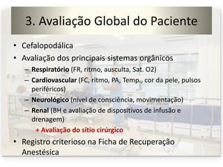3. Avaliação Global do Paciente
• Cefalopodálica
• Avaliação dos principais sistemas orgânicos
– Respiratório (FR, ritmo, ausculta, Sat. O2)
– Cardiovascular (FC, ritmo, PA, Temp., cor da pele, pulsos
periféricos)
– Neurológico (nível de consciência, movimentação)
– Renal (BH e avaliação de dispositivos de infusão e
drenagem)
+ Avaliação do sítio cirúrgico
• Registro criterioso na Ficha de Recuperação
Anestésica
 