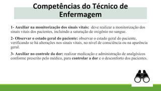 Competências do Técnico de
Enfermagem
1- Auxiliar na monitorização dos sinais vitais: deve realizar a monitorização dos
sinais vitais dos pacientes, incluindo a saturação de oxigênio no sangue.
2- Observar o estado geral do paciente: observar o estado geral do paciente,
verificando se há alterações nos sinais vitais, no nível de consciência ou na aparência
geral.
3- Auxiliar no controle da dor: realizar medicação e administração de analgésicos
conforme prescrito pelo médico, para controlar a dor e o desconforto dos pacientes.
 
