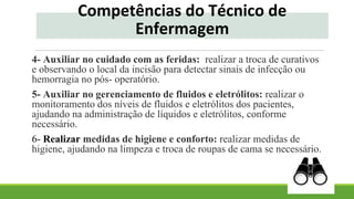 4- Auxiliar no cuidado com as feridas: realizar a troca de curativos
e observando o local da incisão para detectar sinais de infecção ou
hemorragia no pós- operatório.
5- Auxiliar no gerenciamento de fluidos e eletrólitos: realizar o
monitoramento dos níveis de fluidos e eletrólitos dos pacientes,
ajudando na administração de líquidos e eletrólitos, conforme
necessário.
6- Realizar medidas de higiene e conforto: realizar medidas de
higiene, ajudando na limpeza e troca de roupas de cama se necessário.
Competências do Técnico de
Enfermagem
 