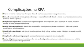 Complicações na RPA
1.Náuseas e vômitos: podem ocorrer devido aos efeitos da anestesia no sistema nervoso e gastrointestinal.
2.Dor: pode ser causada pela cirurgia, pela posição em que o paciente foi colocado durante a cirurgia ou por procedimentos invasivos
realizados durante a operação.
3.Complicações respiratórias: as complicações respiratórias podem incluir hipoxemia (baixa oxigenação do sangue), atelectasia
(colapso do tecido pulmonar) e pneumonia.
4.Complicações cardiovasculares: pode ocorrer complicações como hipotensão (pressão arterial baixa), hipertensão (pressão
arterial alta) ou arritmias cardíacas.
5.Complicações neurológicas: pode ocorrer complicações como dor de cabeça, confusão, tontura, visão turva ou perda de memória
temporária.
6.Complicações de feridas cirúrgicas: pode ocorrer um hematoma ou sangramento através da incisão).
7.Reações alérgicas: os pacientes podem desenvolver uma reação alérgica à anestesia, o que pode causar sintomas como urticária,
coceira, inchaço ou dificuldade para respirar.
 