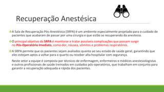Recuperação Anestésica
❖A Sala de Recuperação Pós-Anestésica (SRPA) é um ambiente especialmente projetado para o cuidado de
pacientes que acabaram de passar por uma cirurgia e que estão se recuperando da anestesia.
❖O principal objetivo da SRPA é monitorar e tratar possíveis complicações que possam surgir
no Pós-Operatório Imediato, como dor, náusea, vômitos e problemas respiratórios.
❖A SRPA permite que os pacientes sejam avaliados quanto ao seu estado de saúde geral, garantindo que
eles estejam aptos a voltar para o quarto ou receber alta hospitalar com segurança.
Neste setor a equipe é composta por técnicos de enfermagem, enfermeiros e médicos anestesiologistas
e outros profissionais de saúde treinados em cuidados pós-operatórios, que trabalham em conjunto para
garantir a recuperação adequada e rápida dos pacientes.
 