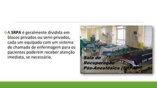 ❖A SRPA é geralmente dividida em
blocos privados ou semi-privados,
cada um equipado com um sistema
de chamada de enfermagem para os
pacientes poderem receber atenção
imediata, se necessário.
 