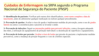Cuidados de Enfermagem na SRPA segundo o Programa
Nacional de Segurança do Paciente (PNSP)
1- Identificação do paciente: Verificar pelo menos dois identificadores, como nome completo e data de
nascimento, antes de administrar qualquer medicação ou realizar qualquer procedimento.
2- Prevenção de quedas: Avaliar o risco de queda e implementar medidas de prevenção, como o uso de grades
laterais na cama e a assistência para o paciente se levantar e andar.
3- Prevenção de infecções: Seguir as precauções padrão para prevenir infecções, como a lavagem adequada
das mãos, a utilização de equipamentos de proteção individual e a desinfecção de superfícies e equipamentos.
4- Prevenção de lesões por pressão: Avaliar o risco de lesões por pressão do paciente e implementar medidas
preventivas, como a mudança de posição frequente e o uso de colchões especiais.
 
