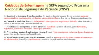 Cuidados de Enfermagem na SRPA segundo o Programa
Nacional de Segurança do Paciente (PNSP)
5- Administração segura de medicamentos: Os técnicos de enfermagem, devem seguir as regras de
administração de medicamentos, verificando a prescrição médica, a dose e a via de administração correta.
6- Comunicação efetiva: Fornecer informações claras e precisas ao paciente e à família sobre o estado de
saúde, o tratamento e os cuidados necessários.
7- Monitorização e resposta a eventos adversos: Monitorar a eventos adversos, como hipotensão,
hipoxemia, dor intensa e náusea e vômito pós-operatório.
8- Prevenção de quedas de extensão de tubos e drenos: Fixar corretamente os tubos e drenos do paciente
para evitar quedas e desconexões acidentais.
9- Identificação de alergias e reações adversas: verificar a presença de alergias e reações adversas antes
da administração de qualquer medicamento e notificar a equipe médica imediatamente.
 