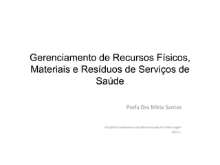 Gerenciamento de Recursos Físicos,
Materiais e Resíduos de Serviços de
Saúde
Profa Dra Míria Santos
Disciplina Fundamentos de Administração em Enfermagem
2014.1
 