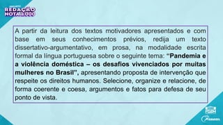 A partir da leitura dos textos motivadores apresentados e com
base em seus conhecimentos prévios, redija um texto
dissertativo-argumentativo, em prosa, na modalidade escrita
formal da língua portuguesa sobre o seguinte tema: “Pandemia e
a violência doméstica – os desafios vivenciados por muitas
mulheres no Brasil”, apresentando proposta de intervenção que
respeite os direitos humanos. Selecione, organize e relacione, de
forma coerente e coesa, argumentos e fatos para defesa de seu
ponto de vista.
 