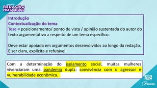 Introdução
Contextualização do tema
Tese = posicionamento/ ponto de vista / opinião sustentada do autor do
texto argumentativo a respeito de um tema específico.
Deve estar apoiada em argumentos desenvolvidos ao longo da redação.
E ser clara, explícita e refutável.
Com a determinação do isolamento social, muitas mulheres
vivenciaram uma pandemia dupla: convivência com o agressor e
vulnerabilidade econômica.
 