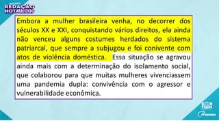 Embora a mulher brasileira venha, no decorrer dos
séculos XX e XXI, conquistando vários direitos, ela ainda
não venceu alguns costumes herdados do sistema
patriarcal, que sempre a subjugou e foi conivente com
atos de violência doméstica. Essa situação se agravou
ainda mais com a determinação do isolamento social,
que colaborou para que muitas mulheres vivenciassem
uma pandemia dupla: convivência com o agressor e
vulnerabilidade econômica.
 