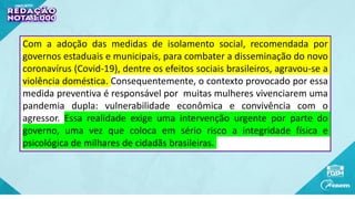 Com a adoção das medidas de isolamento social, recomendada por
governos estaduais e municipais, para combater a disseminação do novo
coronavírus (Covid-19), dentre os efeitos sociais brasileiros, agravou-se a
violência doméstica. Consequentemente, o contexto provocado por essa
medida preventiva é responsável por muitas mulheres vivenciarem uma
pandemia dupla: vulnerabilidade econômica e convivência com o
agressor. Essa realidade exige uma intervenção urgente por parte do
governo, uma vez que coloca em sério risco a integridade física e
psicológica de milhares de cidadãs brasileiras.
 