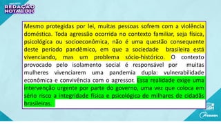 Mesmo protegidas por lei, muitas pessoas sofrem com a violência
doméstica. Toda agressão ocorrida no contexto familiar, seja física,
psicológica ou socioeconômica, não é uma questão consequente
deste período pandêmico, em que a sociedade brasileira está
vivenciando, mas um problema sócio-histórico. O contexto
provocado pelo isolamento social é responsável por muitas
mulheres vivenciarem uma pandemia dupla: vulnerabilidade
econômica e convivência com o agressor. Essa realidade exige uma
intervenção urgente por parte do governo, uma vez que coloca em
sério risco a integridade física e psicológica de milhares de cidadãs
brasileiras.
 