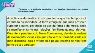 A violência doméstica é um problema que há tempo está
enraizado na sociedade. A forte crença de que uma pessoa é
superior a outra, por meio do uso da força e do medo, pode
se manifestar tanto nas relações familiares quanto afetivas.
Durante a pandemia do Novo Coronavírus, devido às ordens
de isolamento social, essa questão vem se tornando cada vez
mais discutida, pois a vítima não possui escolha se não ficar
junto de seu agressor.
“Pandemia e a violência doméstica – os desafios vivenciados por muitas
mulheres no Brasil”
 