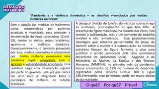 “Pandemia e a violência doméstica – os desafios vivenciados por muitas
mulheres no Brasil”
A desigual divisão de tarefas domésticas sobrecarrega
as mulheres, principalmente as que têm filho. A
presença da figura masculina, na maioria das vezes, não
remete à colaboração, mas a um aumento do trabalho
invisível e não remunerado. Esse posicionamento
ideológico que alimenta pensamentos de posse do
homem sobre a mulher e a naturalização da violência
cotidiana fizeram da figura feminina o alvo para
justificar a tensão provocada pela crise econômica
decorrente do isolamento social. Segundo o do
Ministério da Mulher, da Família e dos Direitos
Humanos (MMFDH), no primeiro mês da pandemia,
houve crescimento de 18% no número de denúncias
registradas pelos serviços Disque 100 e Ligue
180.Entretanto, esse percentual pode ser muito abaixo
do da realidade.
Com a adoção das medidas de isolamento
social, recomendada por governos
estaduais e municipais, para combater a
disseminação do novo coronavírus (Covid-
19), dentre os efeitos sociais brasileiros,
agravou-se a violência doméstica.
Consequentemente, o contexto provocado
por essa medida preventiva é responsável
por muitas mulheres vivenciarem uma
pandemia dupla: convivência com o
agressor e vulnerabilidade econômica. Essa
realidade exige uma intervenção urgente
por parte do governo, uma vez que coloca
em sério risco a integridade física e
psicológica de milhares de cidadãs
brasileiras. O quê? Por quê? Prove!
 