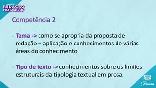 Competência 2
- Tema -> como se apropria da proposta de
redação – aplicação e conhecimentos de várias
áreas do conhecimento
- Tipo de texto -> conhecimentos sobre os limites
estruturais da tipologia textual em prosa.
 