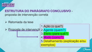 ESTRUTURA DO PARÁGRAFO CONCLUSIVO -
proposta de intervenção correta
 Retomada da tese
 Proposta de intervenção
1.Ação (o que?)
2.Agente (quem?)
3.Efeito (para quê?)
4.Modo (como?)
5.Detalhamento (explicação e/ou
exemplos)
 
