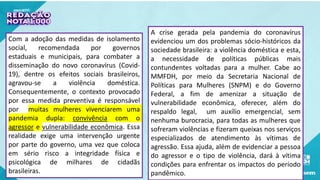 Com a adoção das medidas de isolamento
social, recomendada por governos
estaduais e municipais, para combater a
disseminação do novo coronavírus (Covid-
19), dentre os efeitos sociais brasileiros,
agravou-se a violência doméstica.
Consequentemente, o contexto provocado
por essa medida preventiva é responsável
por muitas mulheres vivenciarem uma
pandemia dupla: convivência com o
agressor e vulnerabilidade econômica. Essa
realidade exige uma intervenção urgente
por parte do governo, uma vez que coloca
em sério risco a integridade física e
psicológica de milhares de cidadãs
brasileiras.
A crise gerada pela pandemia do coronavírus
evidenciou um dos problemas sócio-históricos da
sociedade brasileira: a violência doméstica e esta,
a necessidade de políticas públicas mais
contundentes voltadas para a mulher. Cabe ao
MMFDH, por meio da Secretaria Nacional de
Políticas para Mulheres (SNPM) e do Governo
Federal, a fim de amenizar a situação de
vulnerabilidade econômica, oferecer, além do
respaldo legal, um auxílio emergencial, sem
nenhuma burocracia, para todas as mulheres que
sofreram violências e fizeram queixas nos serviços
especializados de atendimento às vítimas de
agressão. Essa ajuda, além de evidenciar a pessoa
do agressor e o tipo de violência, dará à vítima
condições para enfrentar os impactos do período
pandêmico.
 