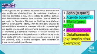 1.Ação (o que?)
2.Agente (quem?)
3.Efeito (para
quê?)
4.Modo (como?)
5.Detalhamento
(explicação e/ou
exemplos)
A crise gerada pela pandemia do coronavírus evidenciou um
dos problemas sócio-históricos da sociedade brasileira: a
violência doméstica e esta, a necessidade de políticas públicas
mais contundentes voltadas para a mulher. Cabe ao MMFDH,
por meio da Secretaria Nacional de Políticas para Mulheres
(SNPM) e do Governo Federal, a fim de amenizar a situação de
vulnerabilidade econômica, oferecer, além do respaldo legal,
um auxílio emergencial, sem nenhuma burocracia, para todas
as mulheres que sofreram violências e fizeram queixas nos
serviços especializados de atendimento às vítimas de agressão.
Essa ajuda, além de evidenciar a pessoa do agressor e o tipo
de violência, dará à vítima condições para enfrentar os
impactos do período pandêmico.
 