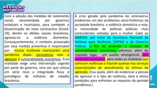 Com a adoção das medidas de isolamento
social, recomendada por governos
estaduais e municipais, para combater a
disseminação do novo coronavírus (Covid-
19), dentre os efeitos sociais brasileiros,
agravou-se a violência doméstica.
Consequentemente, o contexto provocado
por essa medida preventiva é responsável
por muitas mulheres vivenciarem uma
pandemia dupla: convivência com o
agressor e vulnerabilidade econômica. Essa
realidade exige uma intervenção urgente
por parte do governo, uma vez que coloca
em sério risco a integridade física e
psicológica de milhares de cidadãs
brasileiras.
A crise gerada pela pandemia do coronavírus
evidenciou um dos problemas sócio-históricos da
sociedade brasileira: a violência doméstica e esta,
a necessidade de políticas públicas mais
contundentes voltadas para a mulher. Cabe ao
MMFDH, por meio da Secretaria Nacional de
Políticas para Mulheres (SNPM) e do Governo
Federal, a fim de amenizar a situação de
vulnerabilidade econômica, oferecer, além do
respaldo legal, um auxílio emergencial, sem
nenhuma burocracia, para todas as mulheres que
sofreram violências e fizeram queixas nos serviços
especializados de atendimento às vítimas de
agressão. Essa ajuda, além de evidenciar a pessoa
do agressor e o tipo de violência, dará à vítima
condições para enfrentar os impactos do período
pandêmico.
 
