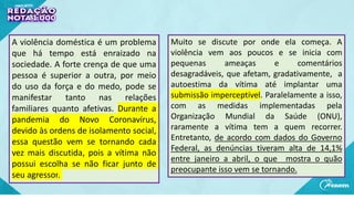 A violência doméstica é um problema
que há tempo está enraizado na
sociedade. A forte crença de que uma
pessoa é superior a outra, por meio
do uso da força e do medo, pode se
manifestar tanto nas relações
familiares quanto afetivas. Durante a
pandemia do Novo Coronavírus,
devido às ordens de isolamento social,
essa questão vem se tornando cada
vez mais discutida, pois a vítima não
possui escolha se não ficar junto de
seu agressor.
Muito se discute por onde ela começa. A
violência vem aos poucos e se inicia com
pequenas ameaças e comentários
desagradáveis, que afetam, gradativamente, a
autoestima da vítima até implantar uma
submissão imperceptível. Paralelamente a isso,
com as medidas implementadas pela
Organização Mundial da Saúde (ONU),
raramente a vítima tem a quem recorrer.
Entretanto, de acordo com dados do Governo
Federal, as denúncias tiveram alta de 14,1%
entre janeiro a abril, o que mostra o quão
preocupante isso vem se tornando.
 