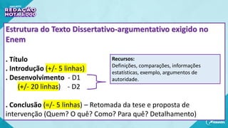 Estrutura do Texto Dissertativo-argumentativo exigido no
Enem
. Título
. Introdução (+/- 5 linhas)
. Desenvolvimento - D1
(+/- 20 linhas) - D2
. Conclusão (=/- 5 linhas) – Retomada da tese e proposta de
intervenção (Quem? O quê? Como? Para quê? Detalhamento)
Recursos:
Definições, comparações, informações
estatísticas, exemplo, argumentos de
autoridade.
 