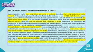 Texto I - A violência doméstica contra a mulher antes e depois da Covid-19
A violência contra a mulher não é um problema que emerge na pandemia. Na verdade, é um antigo problema no Brasil e
no mundo. A título de ilustração, segundo a Organização das Nações Unidas, só no ano de 2019, 17,8% das mulheres, em
todo o mundo, sofreram violência física ou sexual. Ou seja, aproximadamente 1 em cada 5 mulheres foi violentada por
alguém do seu vínculo afetivo só no ano passado. Em paralelo, no Brasil, no ano de 2018, mais de 500 mulheres foram
agredidas por hora, sendo que 76% dos agressores eram conhecidos da vítima, podendo ser um companheiro, ex-
companheiro ou vizinho. Dentre as múltiplas manifestações que a violência contra a mulher pode tomar, certamente a
violência doméstica é uma de suas facetas mais cruéis e mais presentes na vida social.
Com a adoção das medidas de distanciamento social, preconizadas pela Organização Mundial da Saúde, temos as mulheres
sendo obrigadas a conviverem com seus agressores 24 horas por dia, 7 dias na semana. E sim, estar em casa com seu
companheiro pode ser o local mais perigoso para uma mulher. Desta maneira, intuitivamente, já se esperava aumento de
casos de violência doméstica, porque o isolamento leva ao aumento do tempo de exposição da mulher com seu agressor.
Disso, decorrem pelo menos duas implicações que nos ajudam a entender a situação: uma delas é o aumento da tensão e
do estresse, que pode levar as pessoas a ficarem mais irritadas e agressivas. Por exemplo, em estudo feito pela UERJ
mostra que os casos de estresse cresceram 80% desde o início da pandemia. Com o aumento do estresse, situações de
violência dentro do lar passam a ser mais frequentes ou acontecem pela primeira vez. Além da saúde emocional, fatores
econômicos são também fundamentais para compreendermos o crescimento da violência doméstica no Brasil.
 