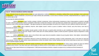 Texto III - TIPOS DE VIOLÊNCIA CONTRA A MULHER
Existem diferentes formas de violência contra a mulher das quais destacamos a violência intrafamiliar ou doméstica, violência física, sexual, psicológica, moral, patrimonial
e institucional. A violência intrafamiliar é uma forma que muitas mulheres são submetidas, e ocorre entre os membros da família, independentemente se o agressor mora
na mesma casa ou não.
Há cinco tipos de violência doméstica:
• violência psicológica: xingar, humilhar, ameaçar, intimidar e amedrontar; criticar continuamente, desvalorizar os atos e desconsiderar a opinião ou decisão
da mulher; debochar publicamente, diminuir a autoestima; tentar fazer a mulher ficar confusa ou achar que está louca; controlar tudo o que ela faz, quando sai, com quem
e aonde vai; usar os filhos para fazer chantagem – são alguns exemplos de violência psicológica, de acordo com a cartilha Viver sem violência é direito de toda mulher;
• violência física: bater e espancar; empurrar, atirar objetos, sacudir, morder ou puxar os cabelos; mutilar e torturar; usar arma branca, como faca ou
ferramentas de trabalho, ou de fogo;
• violência sexual: forçar relações sexuais quando a mulher não quer ou quando estiver dormindo ou sem condições de consentir; fazer a mulher olhar
imagens pornográficas quando ela não quer; obrigar a mulher a fazer sexo com outra(s) pessoa(s); impedir a mulher de prevenir a gravidez, forçá-la a engravidar ou ainda
forçar o aborto quando ela não quiser;
• violência patrimonial: controlar, reter ou tirar dinheiro dela; causar danos de propósito a objetos de que ela gosta; destruir, reter objetos, instrumentos de
trabalho, documentos pessoais e outros bens e direitos;
• violência moral: fazer comentários ofensivos na frente de estranhos e/ou conhecidos; humilhar a mulher publicamente; expor a vida íntima do casal para
outras pessoas, inclusive nas redes sociais; acusar publicamente a mulher de cometer crimes; inventar histórias e/ou falar mal da mulher para os outros com o intuito de
diminuí-la perante amigos e parentes.
A violência doméstica está presente em diferentes classes econômicas, entre casais heterossexuais e homossexuais. Em menor número, também há casos de violência
doméstica contra homens. É por esse motivo que a denominação de violência contra a mulher passou a ser violência conjugal, abrangendo assim, os homens.
(Disponível em https://www.direitonet.com.br/artigos/exibir/11306/Violencia-domestica-e-familiar-o-impacto-na-relacao-com-a-Lei-Maria-da-Penha Acessado em
27/09/2020)
 