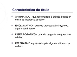 Característica do título
   AFIRMATIVO - quando enuncia e explica qualquer
    coisa de interesse do leitor

   EXCLAMATIVO - quando provoca admiração ou
    algum sentimento

   INTERROGATIVO - quando pergunta ou questiona
    o leitor

   IMPERATIVO - quando impõe alguma idéia ou da
    ordem.
 