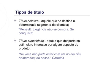 Tipos de título
   Título-seletivo - aquele que se destina a
    determinado segmento da clientela;
    “Renault. Elegância não se compra. Se
    conquista”

   Título-curiosidade - aquele que desperta ou
    estimula o interesse por algum aspecto do
    produto.
    “Se você não pode estar com ela no dia dos
    namorados, eu posso.” Correios
 