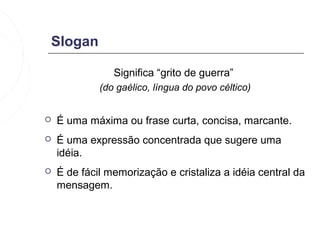 Slogan

                Significa “grito de guerra”
             (do gaélico, língua do povo céltico)


   É uma máxima ou frase curta, concisa, marcante.
   É uma expressão concentrada que sugere uma
    idéia.
   É de fácil memorização e cristaliza a idéia central da
    mensagem.
 
