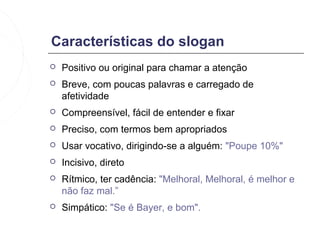 Características do slogan
   Positivo ou original para chamar a atenção
   Breve, com poucas palavras e carregado de
    afetividade
   Compreensível, fácil de entender e fixar
   Preciso, com termos bem apropriados
   Usar vocativo, dirigindo-se a alguém: "Poupe 10%"
   Incisivo, direto
   Rítmico, ter cadência: "Melhoral, Melhoral, é melhor e
    não faz mal.”
   Simpático: "Se é Bayer, e bom".
 