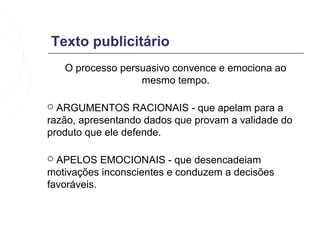 Texto publicitário
    O processo persuasivo convence e emociona ao
                   mesmo tempo.

 ARGUMENTOS RACIONAIS - que apelam para a
razão, apresentando dados que provam a validade do
produto que ele defende.

 APELOS EMOCIONAIS - que desencadeiam
motivações inconscientes e conduzem a decisões
favoráveis.
 