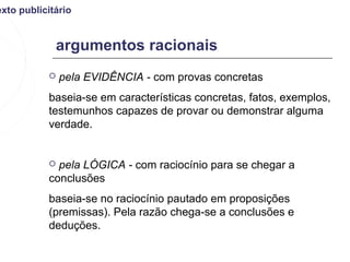 exto publicitário


             argumentos racionais
              pela EVIDÊNCIA - com provas concretas
           baseia-se em características concretas, fatos, exemplos,
           testemunhos capazes de provar ou demonstrar alguma
           verdade.


            pela LÓGICA - com raciocínio para se chegar a
           conclusões
           baseia-se no raciocínio pautado em proposições
           (premissas). Pela razão chega-se a conclusões e
           deduções.
 